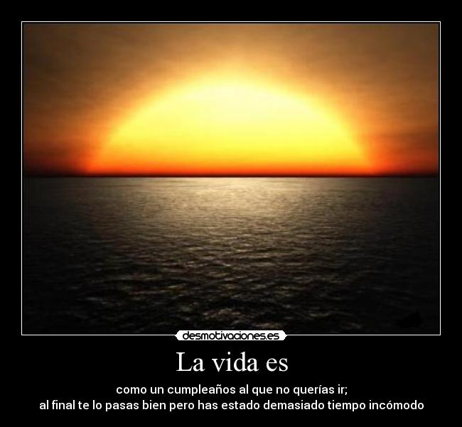 La vida es - como un cumpleaños al que no querías ir;
al final te lo pasas bien pero has estado demasiado tiempo incómodo