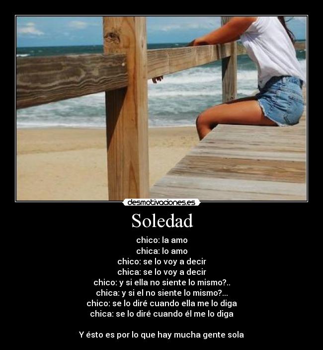 Soledad - chico: la amo
chica: lo amo
chico: se lo voy a decir
chica: se lo voy a decir
chico: y si ella no siente lo mismo?..
chica: y si el no siente lo mismo?...
chico: se lo diré cuando ella me lo diga
chica: se lo diré cuando él me lo diga
Y ésto es por lo que hay mucha gente sola