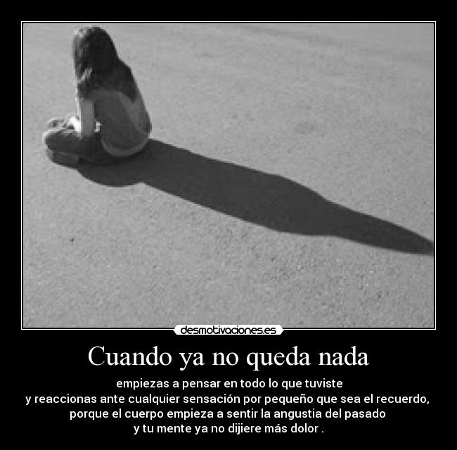 Cuando ya no queda nada - empiezas a pensar en todo lo que tuviste
y reaccionas ante cualquier sensación por pequeño que sea el recuerdo, 
porque el cuerpo empieza a sentir la angustia del pasado 
y tu mente ya no dijiere más dolor .
