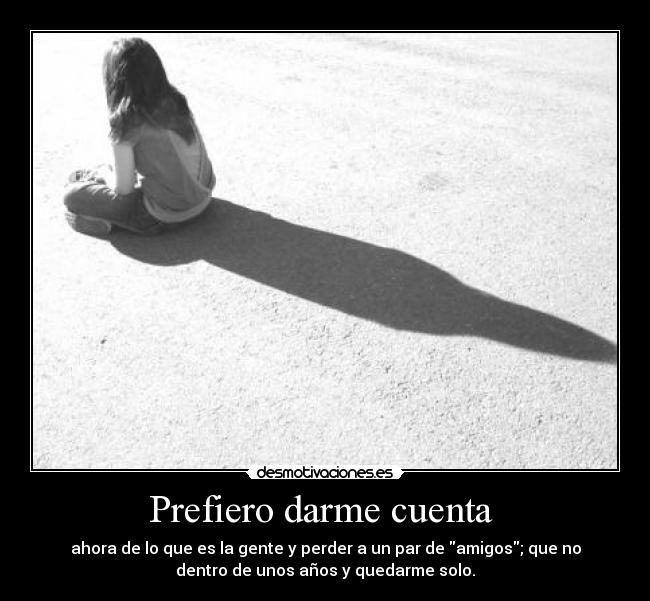 Prefiero darme cuenta - ahora de lo que es la gente y perder a un par de amigos; que no
dentro de unos años y quedarme solo.