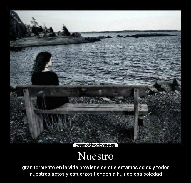 Nuestro - gran tormento en la vida proviene de que estamos solos y todos
nuestros actos y esfuerzos tienden a huir de esa soledad