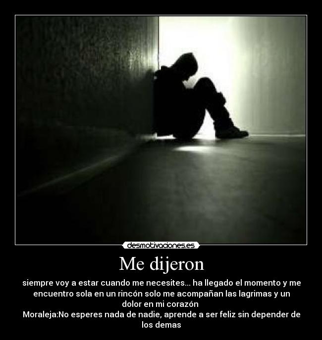 Me dijeron - siempre voy a estar cuando me necesites... ha llegado el momento y me
encuentro sola en un rincón solo me acompañan las lagrimas y un
dolor en mi corazón ♥
Moraleja:No esperes nada de nadie, aprende a ser feliz sin depender de
los demas