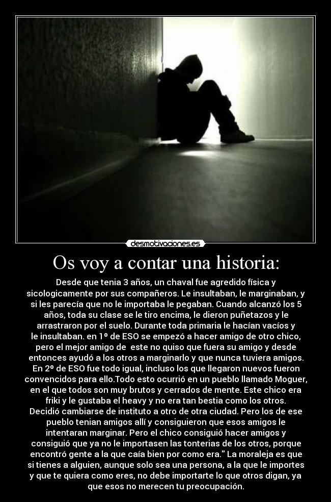 Os voy a contar una historia: - Desde que tenia 3 años, un chaval fue agredido física y
sicologicamente por sus compañeros. Le insultaban, le marginaban, y
si les parecía que no le importaba le pegaban. Cuando alcanzó los 5
años, toda su clase se le tiro encima, le dieron puñetazos y le
arrastraron por el suelo. Durante toda primaria le hacían vacíos y
le insultaban. en 1º de ESO se empezó a hacer amigo de otro chico,
pero el mejor amigo de  este no quiso que fuera su amigo y desde
entonces ayudó a los otros a marginarlo y que nunca tuviera amigos.
En 2º de ESO fue todo igual, incluso los que llegaron nuevos fueron
convencidos para ello.Todo esto ocurrió en un pueblo llamado Moguer,
en el que todos son muy brutos y cerrados de mente. Este chico era
friki y le gustaba el heavy y no era tan bestia como los otros.
Decidió cambiarse de instituto a otro de otra ciudad. Pero los de ese
pueblo tenian amigos allí y consiguieron que esos amigos le
intentaran marginar. Pero el chico consiguió hacer amigos y
consiguió que ya no le importasen las tonterias de los otros, porque
encontró gente a la que caía bien por como era. La moraleja es que
si tienes a alguien, aunque solo sea una persona, a la que le importes
y que te quiera como eres, no debe importarte lo que otros digan, ya
que esos no merecen tu preocupación.