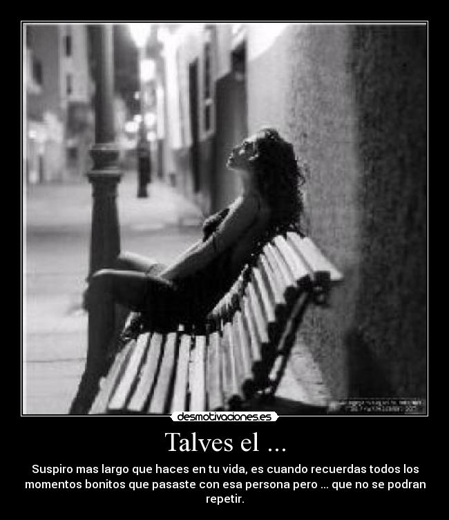 Talves el ... - Suspiro mas largo que haces en tu vida, es cuando recuerdas todos los
momentos bonitos que pasaste con esa persona pero ... que no se podran
repetir.