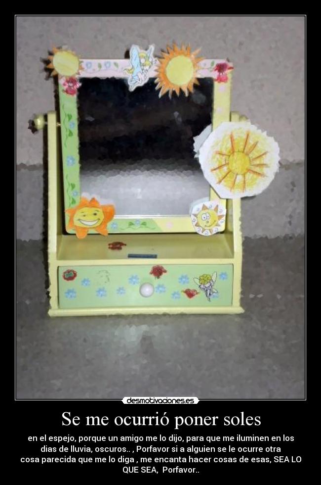 Se me ocurrió poner soles - en el espejo, porque un amigo me lo dijo, para que me iluminen en los
dias de lluvia, oscuros.. , Porfavor si a alguien se le ocurre otra
cosa parecida que me lo diga , me encanta hacer cosas de esas, SEA LO
QUE SEA,  Porfavor..