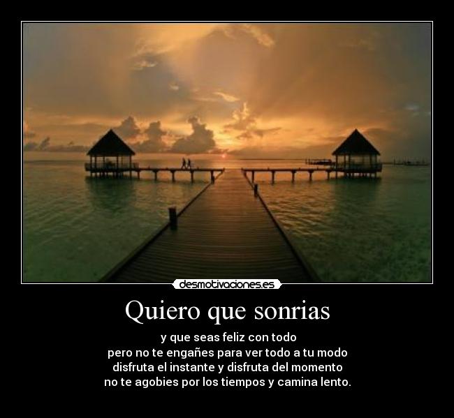 Quiero que sonrias -  y que seas feliz con todo
pero no te engañes para ver todo a tu modo
disfruta el instante y disfruta del momento
no te agobies por los tiempos y camina lento.

