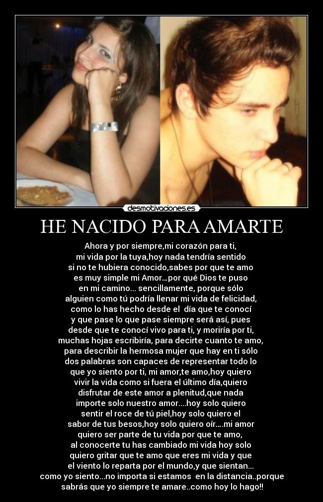 HE NACIDO PARA AMARTE - Ahora y por siempre,mi corazón para ti, 
mi vida por la tuya,hoy nada tendría sentido 
si no te hubiera conocido,sabes por que te amo 
es muy simple mi Amor…por qué Dios te puso 
en mi camino... sencillamente, porque sólo 
alguien como tú podría llenar mi vida de felicidad, 
como lo has hecho desde el  día que te conocí 
y que pase lo que pase siempre será así, pues 
desde que te conocí vivo para ti, y moriría por ti, 
muchas hojas escribiría, para decirte cuanto te amo, 
para describir la hermosa mujer que hay en ti sólo 
dos palabras son capaces de representar todo lo 
que yo siento por ti, mi amor,te amo,hoy quiero 
vivir la vida como si fuera el último día,quiero 
disfrutar de este amor a plenitud,que nada 
importe solo nuestro amor....hoy solo quiero 
sentir el roce de tú piel,hoy solo quiero el 
sabor de tus besos,hoy solo quiero oír….mi amor 
quiero ser parte de tu vida por que te amo,  
al conocerte tu has cambiado mi vida hoy solo 
quiero gritar que te amo que eres mi vida y que 
el viento lo reparta por el mundo,y que sientan... 
como yo siento...no importa si estamos  en la distancia..porque
sabrás que yo siempre te amare..como hoy lo hago!!