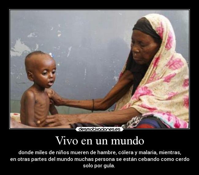 Vivo en un mundo - donde miles de niños mueren de hambre, cólera y malaria, mientras,
en otras partes del mundo muchas persona se están cebando como cerdo
solo por gula.
