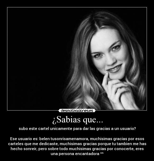 ¿Sabias que... - subo este cartel unicamente para dar las gracias a un usuario?
Ese usuario es: belen tusonrisamenamora, muchisimas gracias por esos
carteles que me dedicaste, muchisimas gracias porque tu tambien me has
hecho sonreir, pero sobre todo muchisimas gracias por conocerte, eres
una persona encantadora ^^