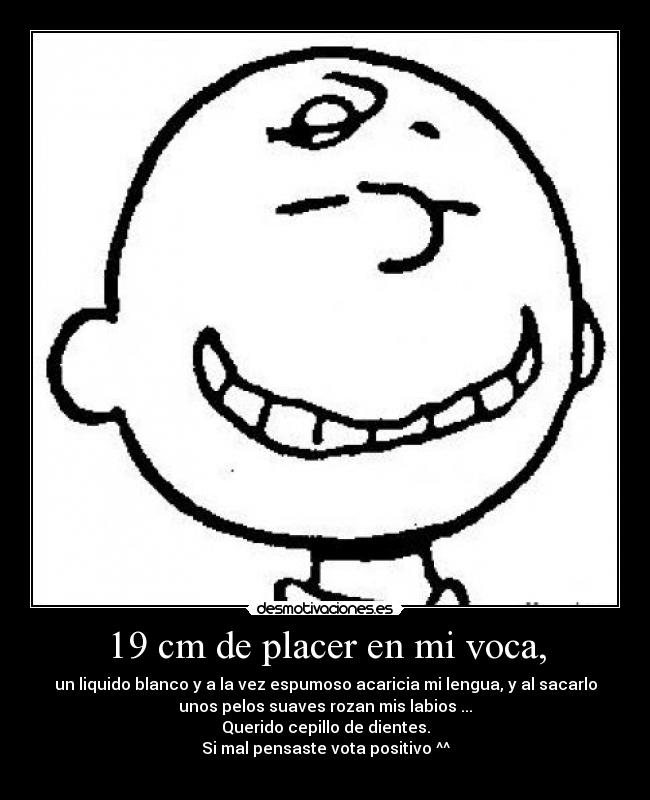 19 cm de placer en mi voca, - un liquido blanco y a la vez espumoso acaricia mi lengua, y al sacarlo
unos pelos suaves rozan mis labios ...
Querido cepillo de dientes.
Si mal pensaste vota positivo ^^