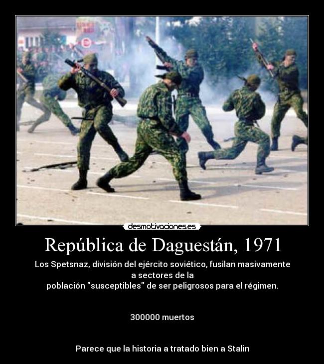 República de Daguestán, 1971 - Los Spetsnaz, división del ejército soviético, fusilan masivamente a sectores de la
población susceptibles de ser peligrosos para el régimen.


300000 muertos


Parece que la historia a tratado bien a Stalin