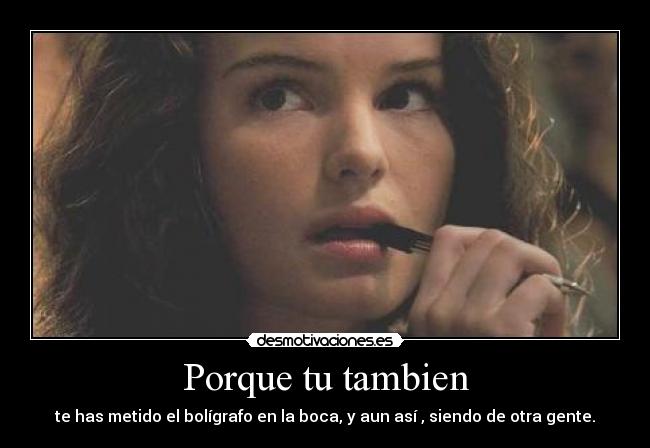 Porque tu tambien - te has metido el bolígrafo en la boca, y aun así , siendo de otra gente.