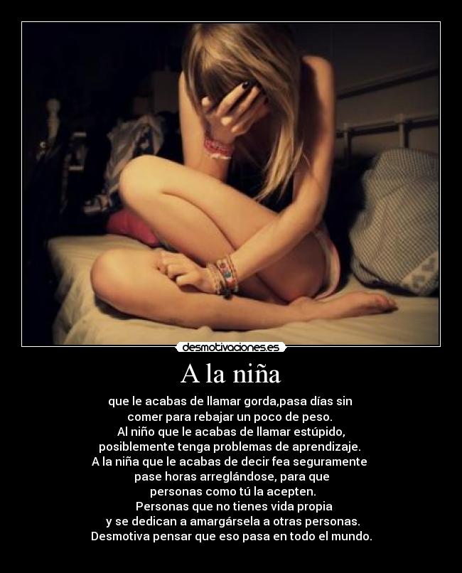 A la niña - que le acabas de llamar gorda,pasa días sin 
comer para rebajar un poco de peso. 
Al niño que le acabas de llamar estúpido,
posiblemente tenga problemas de aprendizaje. 
A la niña que le acabas de decir fea seguramente 
pase horas arreglándose, para que
 personas como tú la acepten.
  Personas que no tienes vida propia
 y se dedican a amargársela a otras personas.
Desmotiva pensar que eso pasa en todo el mundo.
