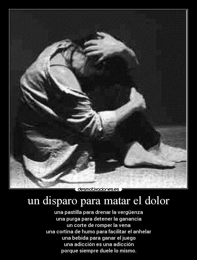 un disparo para matar el dolor - una pastilla para drenar la vergüenza
una purga para detener la ganancia
un corte de romper la vena
una cortina de humo para facilitar el anhelar
una bebida para ganar el juego
una adicción es una adicción
porque siempre duele lo mismo.