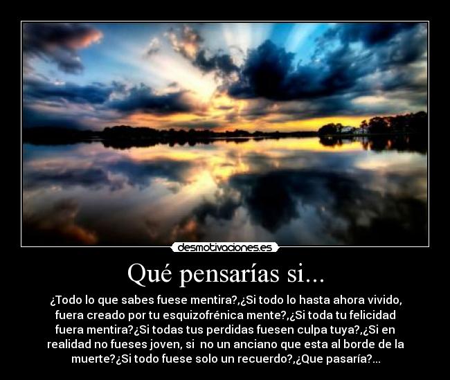Qué pensarías si... - ¿Todo lo que sabes fuese mentira?,¿Si todo lo hasta ahora vivido,
fuera creado por tu esquizofrénica mente?,¿Si toda tu felicidad
fuera mentira?¿Si todas tus perdidas fuesen culpa tuya?,¿Si en
realidad no fueses joven, si  no un anciano que esta al borde de la
muerte?¿Si todo fuese solo un recuerdo?,¿Que pasaría?...