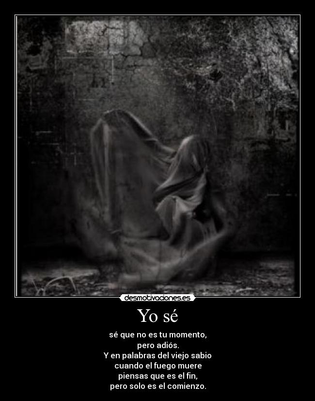 Yo sé - sé que no es tu momento,
pero adiós.
Y en palabras del viejo sabio
cuando el fuego muere
piensas que es el fin,
pero solo es el comienzo.