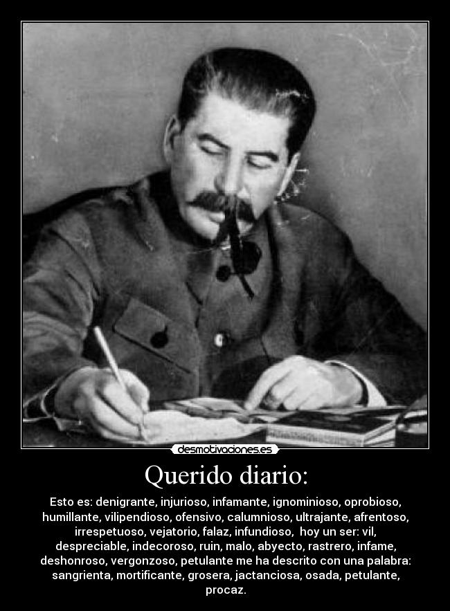 Querido diario: - Esto es: denigrante, injurioso, infamante, ignominioso, oprobioso,
humillante, vilipendioso, ofensivo, calumnioso, ultrajante, afrentoso,
irrespetuoso, vejatorio, falaz, infundioso,  hoy un ser: vil,
despreciable, indecoroso, ruin, malo, abyecto, rastrero, infame,
deshonroso, vergonzoso, petulante me ha descrito con una palabra:
sangrienta, mortificante, grosera, jactanciosa, osada, petulante,
procaz.