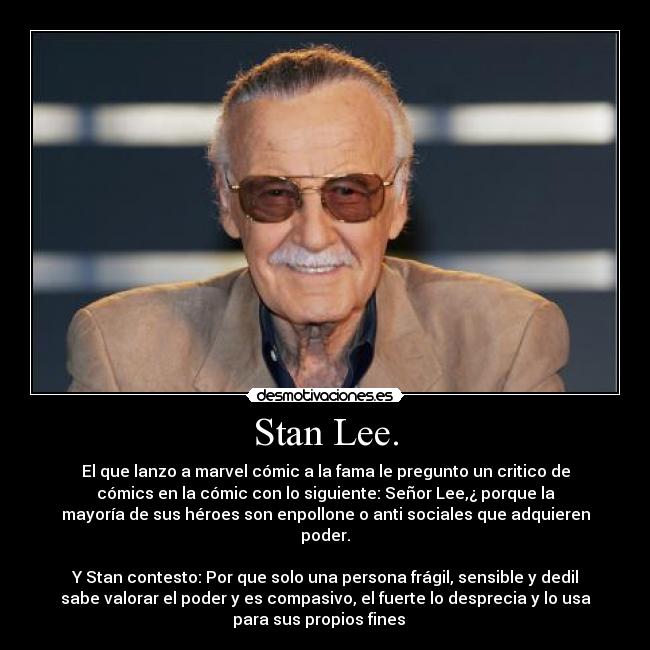 Stan Lee. - El que lanzo a marvel cómic a la fama le pregunto un critico de
cómics en la cómic con lo siguiente: Señor Lee,¿ porque la
mayoría de sus héroes son enpollone o anti sociales que adquieren
poder.

Y Stan contesto: Por que solo una persona frágil, sensible y dedil
sabe valorar el poder y es compasivo, el fuerte lo desprecia y lo usa
para sus propios fines   