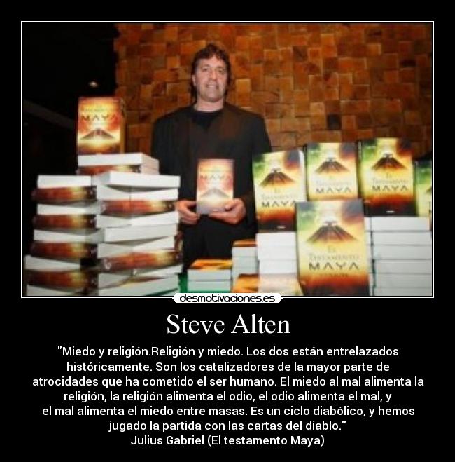 Steve Alten - Miedo y religión.Religión y miedo. Los dos están entrelazados
históricamente. Son los catalizadores de la mayor parte de
atrocidades que ha cometido el ser humano. El miedo al mal alimenta la
religión, la religión alimenta el odio, el odio alimenta el mal, y
el mal alimenta el miedo entre masas. Es un ciclo diabólico, y hemos
jugado la partida con las cartas del diablo.
Julius Gabriel (El testamento Maya)