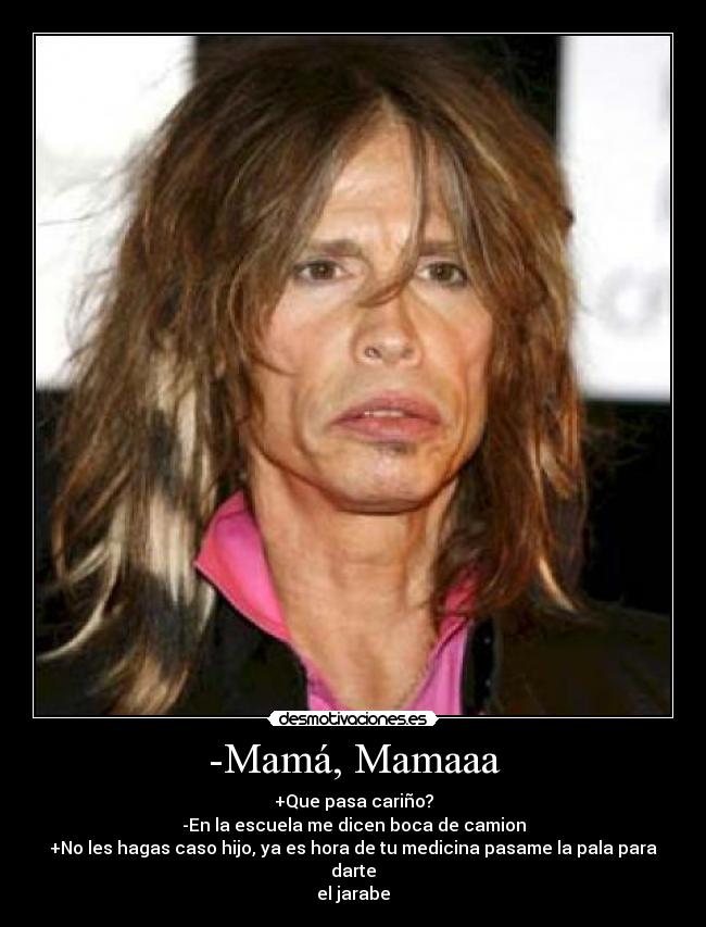 -Mamá, Mamaaa - +Que pasa cariño?
-En la escuela me dicen boca de camion
+No les hagas caso hijo, ya es hora de tu medicina pasame la pala para darte
el jarabe