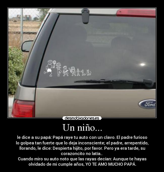 Un niño... - le dice a su papá: Papá raye tu auto con un clavo. El padre furioso
lo golpea tan fuerte que lo deja inconsciente; el padre, arrepentido,
llorando, le dice: Despierta hijito, por favor. Pero ya era tarde, su
corazoncito no latía..
Cuando miro su auto noto que las rayas decían: Aunque te hayas
olvidado de mi cumple años, YO TE AMO MUCHO PAPÁ.