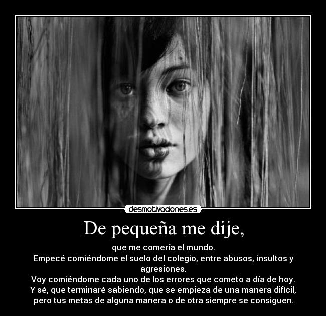 De pequeña me dije, - que me comería el mundo.
Empecé comiéndome el suelo del colegio, entre abusos, insultos y
agresiones.
Voy comiéndome cada uno de los errores que cometo a día de hoy.
Y sé, que terminaré sabiendo, que se empieza de una manera difícil,
pero tus metas de alguna manera o de otra siempre se consiguen.