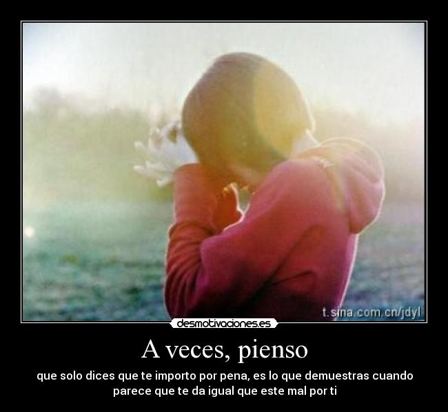 A veces, pienso - que solo dices que te importo por pena, es lo que demuestras cuando
parece que te da igual que este mal por ti