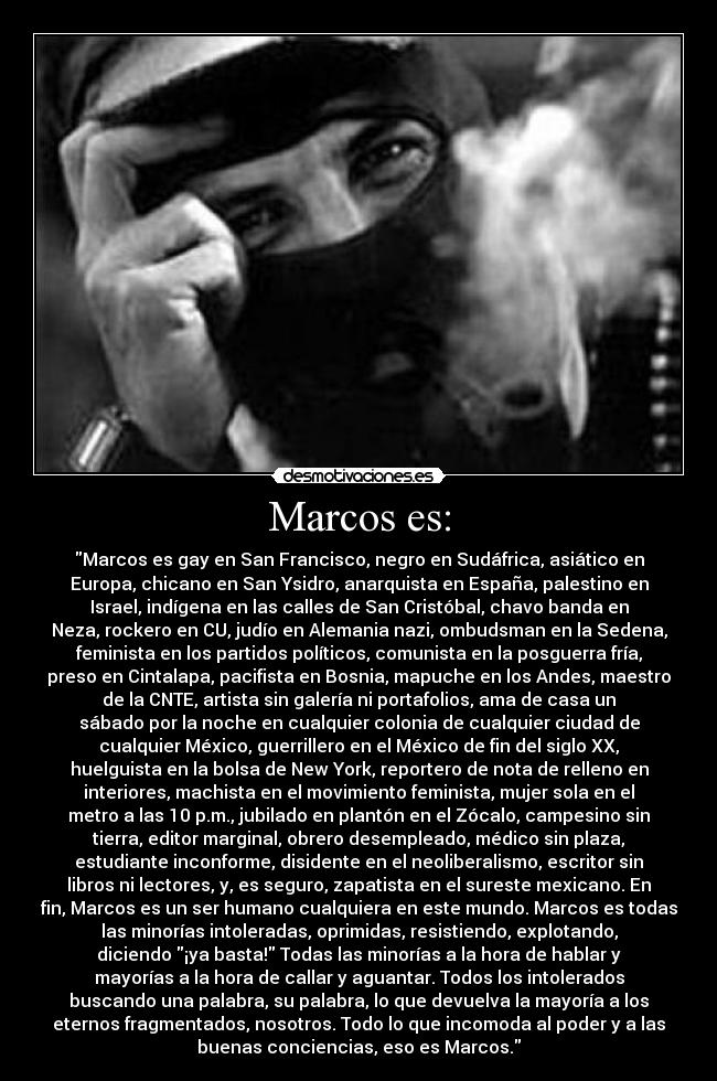 Marcos es: - Marcos es gay en San Francisco, negro en Sudáfrica, asiático en
Europa, chicano en San Ysidro, anarquista en España, palestino en
Israel, indígena en las calles de San Cristóbal, chavo banda en
Neza, rockero en CU, judío en Alemania nazi, ombudsman en la Sedena,
feminista en los partidos políticos, comunista en la posguerra fría,
preso en Cintalapa, pacifista en Bosnia, mapuche en los Andes, maestro
de la CNTE, artista sin galería ni portafolios, ama de casa un
sábado por la noche en cualquier colonia de cualquier ciudad de
cualquier México, guerrillero en el México de fin del siglo XX,
huelguista en la bolsa de New York, reportero de nota de relleno en
interiores, machista en el movimiento feminista, mujer sola en el
metro a las 10 p.m., jubilado en plantón en el Zócalo, campesino sin
tierra, editor marginal, obrero desempleado, médico sin plaza,
estudiante inconforme, disidente en el neoliberalismo, escritor sin
libros ni lectores, y, es seguro, zapatista en el sureste mexicano. En
fin, Marcos es un ser humano cualquiera en este mundo. Marcos es todas
las minorías intoleradas, oprimidas, resistiendo, explotando,
diciendo ¡ya basta! Todas las minorías a la hora de hablar y
mayorías a la hora de callar y aguantar. Todos los intolerados
buscando una palabra, su palabra, lo que devuelva la mayoría a los
eternos fragmentados, nosotros. Todo lo que incomoda al poder y a las
buenas conciencias, eso es Marcos.