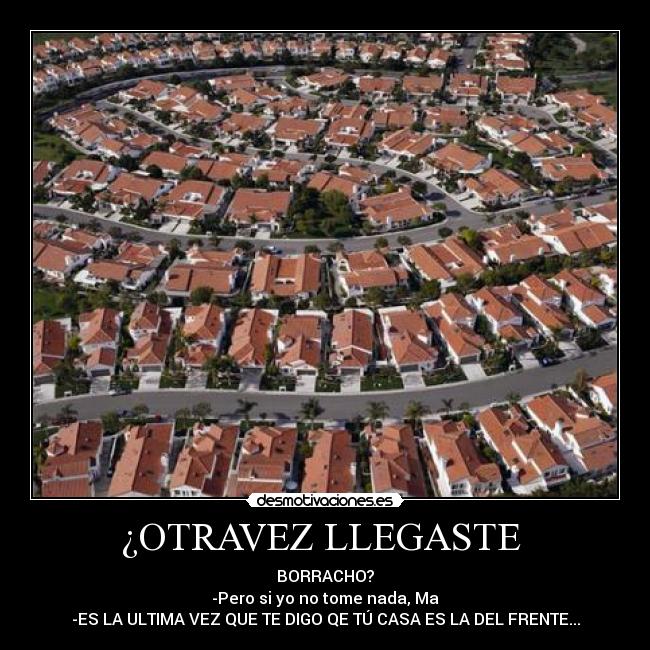 ¿OTRAVEZ LLEGASTE - BORRACHO?
-Pero si yo no tome nada, Ma
-ES LA ULTIMA VEZ QUE TE DIGO QE TÚ CASA ES LA DEL FRENTE...