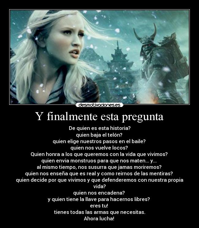 Y finalmente esta pregunta - De quien es esta historia?
quien baja el telón? 
quien elige nuestros pasos en el baile? 
quien nos vuelve locos? 
Quien honra a los que queremos con la vida que vivimos? 
quien envia monstruos para que nos maten... y... 
al mismo tiempo, nos susurra que jamas moriremos? 
quien nos enseña que es real y como reirnos de las mentiras? 
quien decide por que vivimos y que defenderemos con nuestra propia vida?
quien nos encadena? 
y quien tiene la llave para hacernos libres? 
eres tu! 
tienes todas las armas que necesitas.
Ahora lucha! 