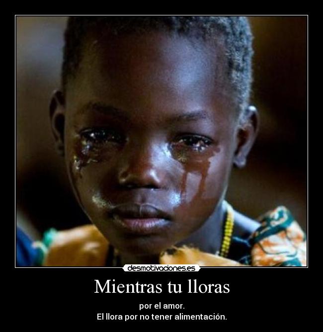 Mientras tu lloras - por el amor.
El llora por no tener alimentación.