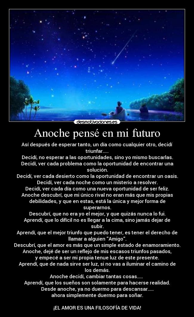 Anoche pensé en mi futuro - Así después de esperar tanto, un día como cualquier otro, decidí
triunfar.....
Decidí, no esperar a las oportunidades, sino yo mismo buscarlas.
Decidí, ver cada problema como la oportunidad de encontrar una
solución.
Decidí, ver cada desierto como la oportunidad de encontrar un oasis.
Decidí, ver cada noche como un misterio a resolver.
Decidí, ver cada día como una nueva oportunidad de ser feliz.
Anoche descubrí, que mi único rival no eran más que mis propias
debilidades, y que en estas, está la única y mejor forma de
superarnos.
Descubrí, que no era yo el mejor, y que quizás nunca lo fui.
Aprendí, que lo difícil no es llegar a la cima, sino jamás dejar de
subir.
Aprendí, que el mejor triunfo que puedo tener, es tener el derecho de
llamar a alguien Amigo.
Descubrí, que el amor es más que un simple estado de enamoramiento.
Anoche, dejé de ser un reflejo de mis escasos triunfos pasados,
y empecé a ser mi propia tenue luz de este presente.
Aprendí, que de nada sirve ser luz, si no vas a iluminar el camino de
los demás.
Anoche decidí, cambiar tantas cosas..... 
Aprendí, que los sueños son solamente para hacerse realidad.
Desde anoche, ya no duermo para descansar.....
ahora simplemente duermo para soñar.

¡EL AMOR ES UNA FILOSOFÍA DE VIDA!