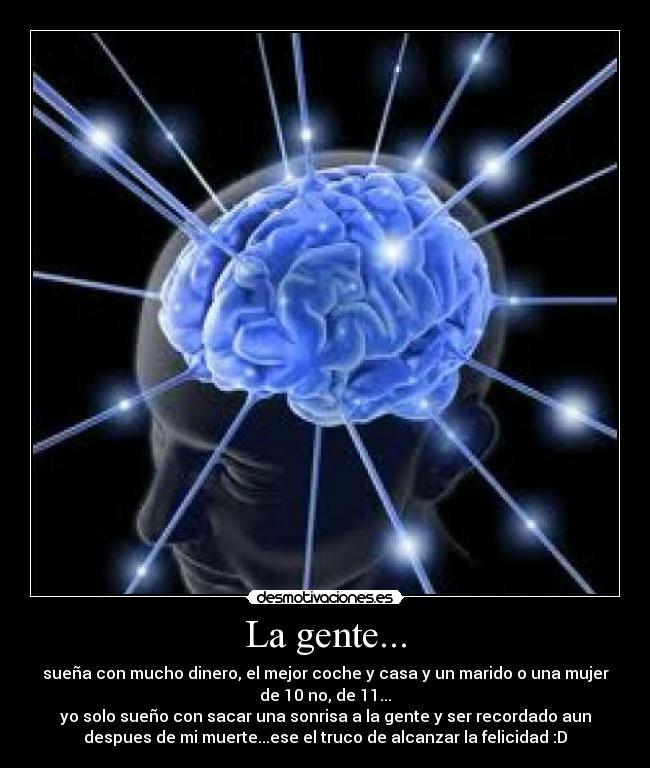 La gente... - sueña con mucho dinero, el mejor coche y casa y un marido o una mujer
de 10 no, de 11...
yo solo sueño con sacar una sonrisa a la gente y ser recordado aun
despues de mi muerte...ese el truco de alcanzar la felicidad :D