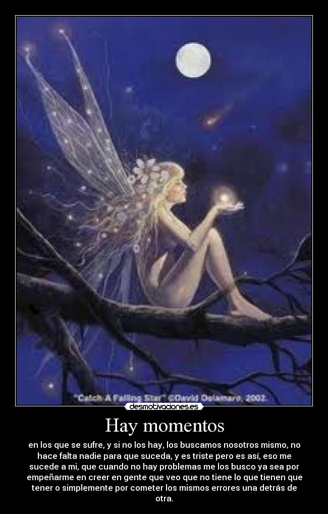 Hay momentos - en los que se sufre, y si no los hay, los buscamos nosotros mismo, no
hace falta nadie para que suceda, y es triste pero es así, eso me
sucede a mi, que cuando no hay problemas me los busco ya sea por
empeñarme en creer en gente que veo que no tiene lo que tienen que
tener o simplemente por cometer los mismos errores una detrás de
otra.