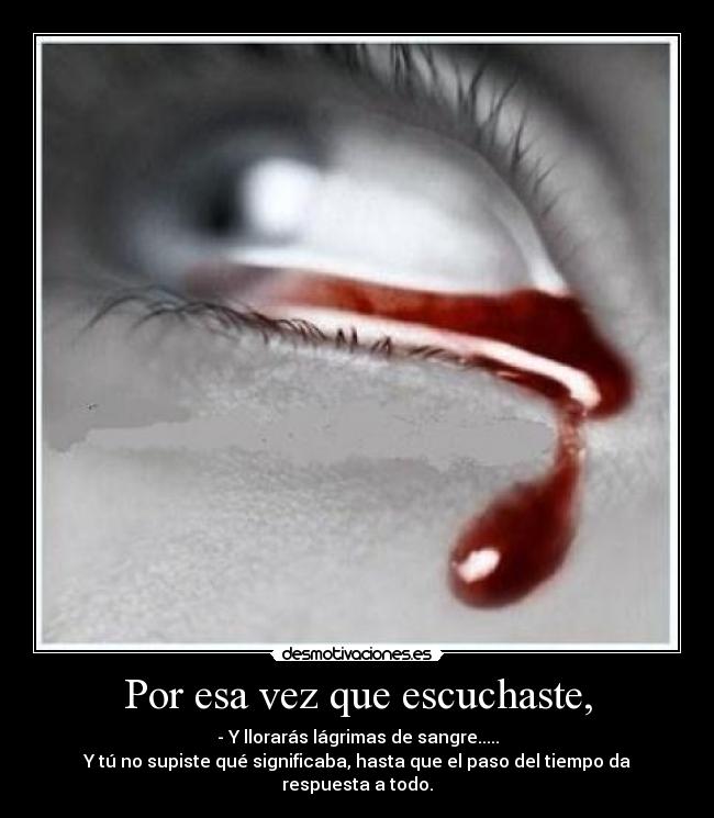 Por esa vez que escuchaste, - - Y llorarás lágrimas de sangre.....
Y tú no supiste qué significaba, hasta que el paso del tiempo da respuesta a todo.