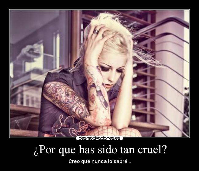 ¿Por que has sido tan cruel? - Creo que nunca lo sabré...