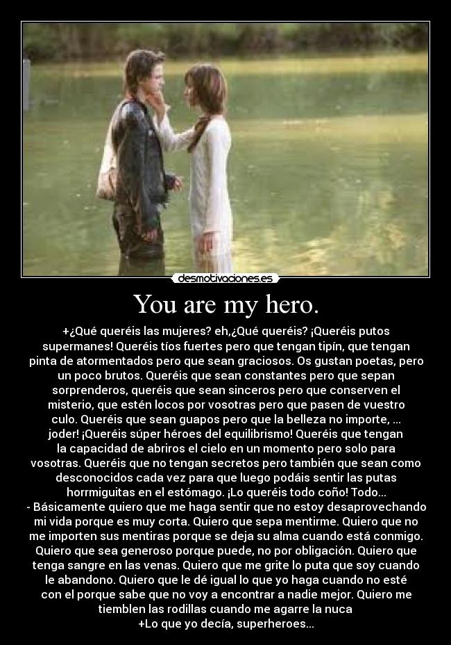 You are my hero. - +¿Qué queréis las mujeres? eh,¿Qué queréis? ¡Queréis putos
supermanes! Queréis tíos fuertes pero que tengan tipín, que tengan
pinta de atormentados pero que sean graciosos. Os gustan poetas, pero
un poco brutos. Queréis que sean constantes pero que sepan
sorprenderos, queréis que sean sinceros pero que conserven el
misterio, que estén locos por vosotras pero que pasen de vuestro
culo. Queréis que sean guapos pero que la belleza no importe, ...
joder! ¡Queréis súper héroes del equilibrismo! Queréis que tengan
la capacidad de abriros el cielo en un momento pero solo para
vosotras. Queréis que no tengan secretos pero también que sean como
desconocidos cada vez para que luego podáis sentir las putas
horrmiguitas en el estómago. ¡Lo queréis todo coño! Todo...
- Básicamente quiero que me haga sentir que no estoy desaprovechando
mi vida porque es muy corta. Quiero que sepa mentirme. Quiero que no
me importen sus mentiras porque se deja su alma cuando está conmigo.
Quiero que sea generoso porque puede, no por obligación. Quiero que
tenga sangre en las venas. Quiero que me grite lo puta que soy cuando
le abandono. Quiero que le dé igual lo que yo haga cuando no esté
con el porque sabe que no voy a encontrar a nadie mejor. Quiero me
tiemblen las rodillas cuando me agarre la nuca
+Lo que yo decía, superheroes...