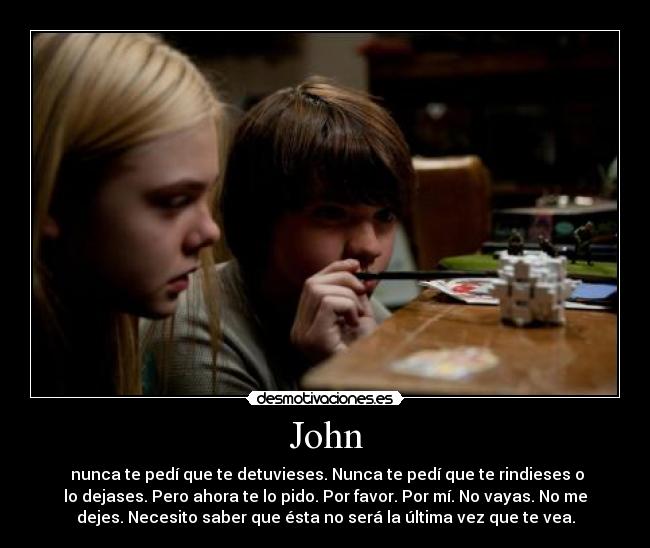 John -  nunca te pedí que te detuvieses. Nunca te pedí que te rindieses o
lo dejases. Pero ahora te lo pido. Por favor. Por mí. No vayas. No me
dejes. Necesito saber que ésta no será la última vez que te vea.