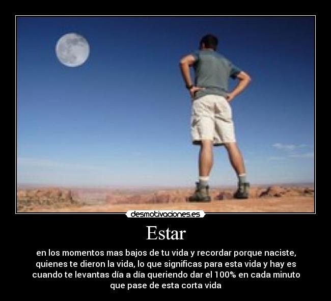 Estar - en los momentos mas bajos de tu vida y recordar porque naciste,
quienes te dieron la vida, lo que significas para esta vida y hay es
cuando te levantas día a día queriendo dar el 100% en cada minuto
que pase de esta corta vida