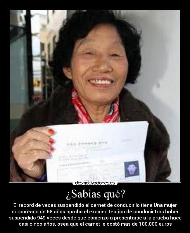 ¿Sabias qué? - El record de veces suspendido el carnet de conducir lo tiene Una mujer
surcoreana de 68 años aprobo el examen teorico de conducir tras haber
suspendido 949 veces desde que comenzo a presentarse a la prueba hace
casi cinco años. osea que el carnet le costó mas de 100.000 euros