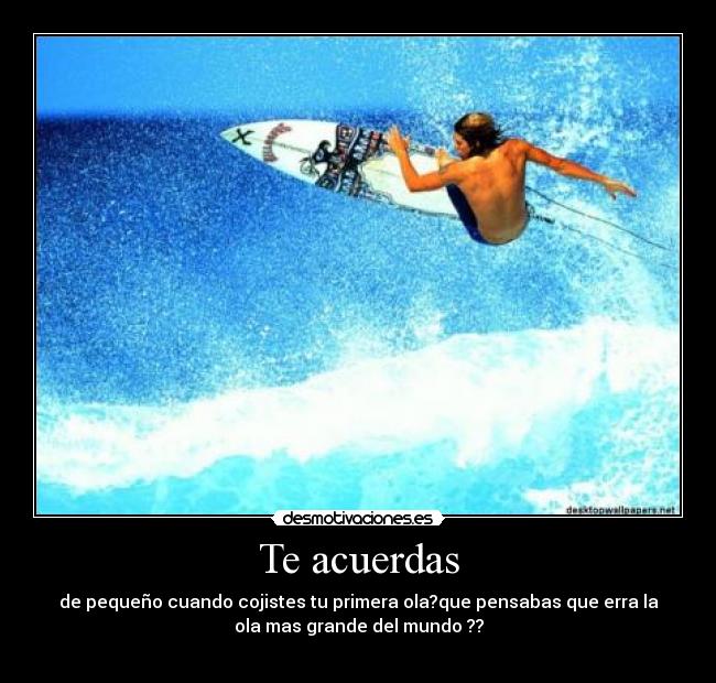 Te acuerdas - de pequeño cuando cojistes tu primera ola?que pensabas que erra la
ola mas grande del mundo ??