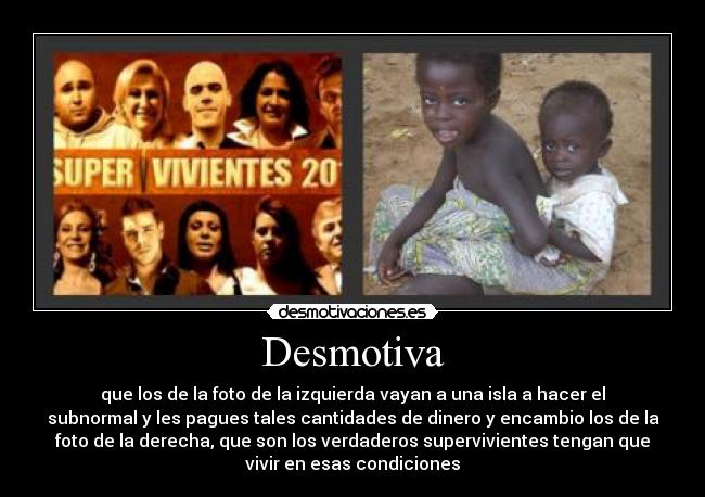 Desmotiva - que los de la foto de la izquierda vayan a una isla a hacer el
subnormal y les pagues tales cantidades de dinero y encambio los de la
foto de la derecha, que son los verdaderos supervivientes tengan que
vivir en esas condiciones