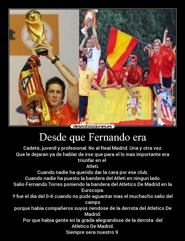 Desde que Fernando era - Cadete, juvenil y profesional. No al Real Madrid. Una y otra vez.
Que le dejaran ya de hablar de irse que para el lo mas importante era triunfar en el
Atleti.
Cuando nadie ha querido dar la cara por ese club.
Cuando nadie ha puesto la bandera del Atleti en ningun lado.
Salio Fernando Torres poniendo la bandera del Atletico De Madrid en la Eurocopa.
Y fue el dia del 0-6 cuando no pudo aguantar mas el muchacho salio del campo
porque habia compañeros suyos riendose de la derrota del Atletico De Madrid.
Por que habia gente en la grada alegrandose de la derrota del Atletico De Madrid.
Siempre sera nuestro 9