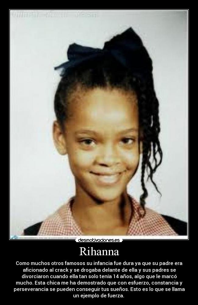 Rihanna - Como muchos otros famosos su infancia fue dura ya que su padre era
aficionado al crack y se drogaba delante de ella y sus padres se
divorciaron cuando ella tan solo tenía 14 años, algo que le marcó
mucho. Esta chica me ha demostrado que con esfuerzo, constancia y
perseverancia se pueden conseguir tus sueños. Esto es lo que se llama
un ejemplo de fuerza.