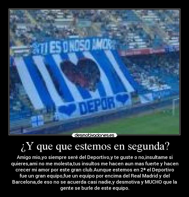 ¿Y que que estemos en segunda? - Amigo mio,yo siempre seré del Deportivo,y te guste o no,insultame si
quieres,ami no me molesta,tus insultos me hacen aun mas fuerte y hacen
crecer mi amor por este gran club.Aunque estemos en 2ª el Deportivo
fue un gran equipo,fue un equipo por encima del Real Madrid y del
Barcelona,de eso no se acuerda casi nadie,y desmotiva y MUCHO que la
gente se burle de este equipo.