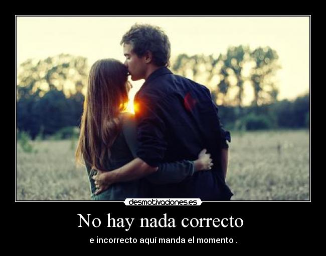No hay nada correcto - e incorrecto aquí manda el momento .
