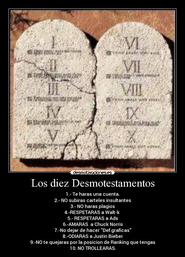 Los diez Desmotestamentos - 1.- Te haras una cuenta.
2.- NO subiras carteles insultantes
3.- NO haras plagios
4.-RESPETARAS a Walt-k 
5.- RESPETARAS a Ads
6.-AMARAS  a Chuck Norris
7.-No dejar de hacer Def.graficas
8.-ODIARAS a Justin Bieber
9.-NO te quejaras por la posicion de Ranking que tengas
10. NO TROLLEARAS.