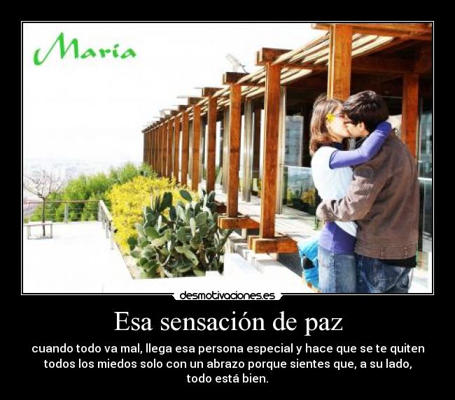 Esa sensación de paz - cuando todo va mal, llega esa persona especial y hace que se te quiten
todos los miedos solo con un abrazo porque sientes que, a su lado,
todo está bien.