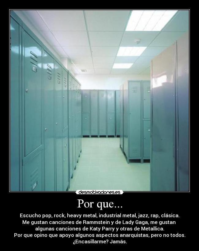 Por que... - Escucho pop, rock, heavy metal, industrial metal, jazz, rap, clásica.
Me gustan canciones de Rammstein y de Lady Gaga, me gustan 
algunas canciones de Katy Parry y otras de Metallica.
Por que opino que apoyo algunos aspectos anarquistas, pero no todos.
¿Encasillarme? Jamás.