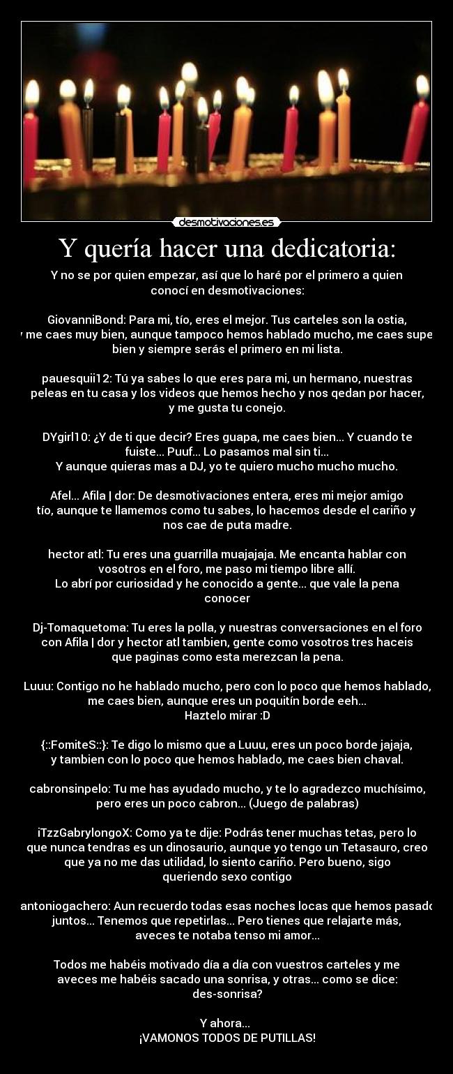 Y quería hacer una dedicatoria: - Y no se por quien empezar, así que lo haré por el primero a quien
conocí en desmotivaciones:

GiovanniBond: Para mi, tío, eres el mejor. Tus carteles son la ostia,
y me caes muy bien, aunque tampoco hemos hablado mucho, me caes super
bien y siempre serás el primero en mi lista.

pauesquii12: Tú ya sabes lo que eres para mi, un hermano, nuestras
peleas en tu casa y los videos que hemos hecho y nos qedan por hacer,
y me gusta tu conejo.

DYgirl10: ¿Y de ti que decir? Eres guapa, me caes bien... Y cuando te
fuiste... Puuf... Lo pasamos mal sin ti...
Y aunque quieras mas a DJ, yo te quiero mucho mucho mucho.

Afel... Afila | dor: De desmotivaciones entera, eres mi mejor amigo
tío, aunque te llamemos como tu sabes, lo hacemos desde el cariño y
nos cae de puta madre.

hector atl: Tu eres una guarrilla muajajaja. Me encanta hablar con
vosotros en el foro, me paso mi tiempo libre allí.
Lo abrí por curiosidad y he conocido a gente... que vale la pena
conocer

Dj-Tomaquetoma: Tu eres la polla, y nuestras conversaciones en el foro
con Afila | dor y hector atl tambien, gente como vosotros tres haceis
que paginas como esta merezcan la pena.

Luuu: Contigo no he hablado mucho, pero con lo poco que hemos hablado,
me caes bien, aunque eres un poquitín borde eeh...
Haztelo mirar :D

{::FomiteS::}: Te digo lo mismo que a Luuu, eres un poco borde jajaja,
y tambien con lo poco que hemos hablado, me caes bien chaval.

cabronsinpelo: Tu me has ayudado mucho, y te lo agradezco muchísimo,
pero eres un poco cabron... (Juego de palabras)

iTzzGabrylongoX: Como ya te dije: Podrás tener muchas tetas, pero lo
que nunca tendras es un dinosaurio, aunque yo tengo un Tetasauro, creo
que ya no me das utilidad, lo siento cariño. Pero bueno, sigo
queriendo sexo contigo

antoniogachero: Aun recuerdo todas esas noches locas que hemos pasado
juntos... Tenemos que repetirlas... Pero tienes que relajarte más,
aveces te notaba tenso mi amor...

Todos me habéis motivado día a día con vuestros carteles y me
aveces me habéis sacado una sonrisa, y otras... como se dice:
des-sonrisa?

Y ahora... 
¡VAMONOS TODOS DE PUTILLAS!
